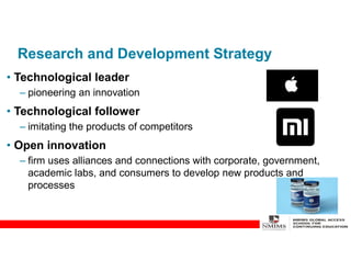 Research and Development Strategy
• Technological leader
– pioneering an innovation
• Technological follower
– imitating the products of competitors
• Open innovation
– firm uses alliances and connections with corporate, government,
academic labs, and consumers to develop new products and
processes
 