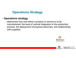 Operations Strategy
• Operations strategy
– determines how and where a product or service is to be
manufactured, the level of vertical integration in the production
process, the deployment of physical resources, and relationships
with suppliers
 