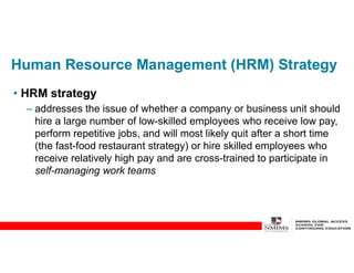Human Resource Management (HRM) Strategy
• HRM strategy
– addresses the issue of whether a company or business unit should
hire a large number of low-skilled employees who receive low pay,
perform repetitive jobs, and will most likely quit after a short time
(the fast-food restaurant strategy) or hire skilled employees who
receive relatively high pay and are cross-trained to participate in
self-managing work teams
 