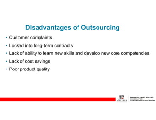 Disadvantages of Outsourcing
• Customer complaints
• Locked into long-term contracts
• Lack of ability to learn new skills and develop new core competencies
• Lack of cost savings
• Poor product quality
 