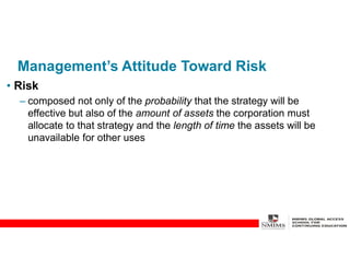 Management’s Attitude Toward Risk
• Risk
– composed not only of the probability that the strategy will be
effective but also of the amount of assets the corporation must
allocate to that strategy and the length of time the assets will be
unavailable for other uses
 