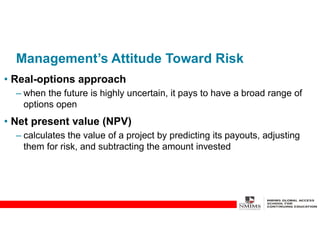 Management’s Attitude Toward Risk
• Real-options approach
– when the future is highly uncertain, it pays to have a broad range of
options open
• Net present value (NPV)
– calculates the value of a project by predicting its payouts, adjusting
them for risk, and subtracting the amount invested
 