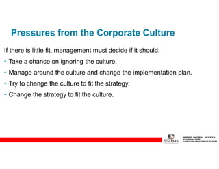 Pressures from the Corporate Culture
If there is little fit, management must decide if it should:
• Take a chance on ignoring the culture.
• Manage around the culture and change the implementation plan.
• Try to change the culture to fit the strategy.
• Change the strategy to fit the culture.
 