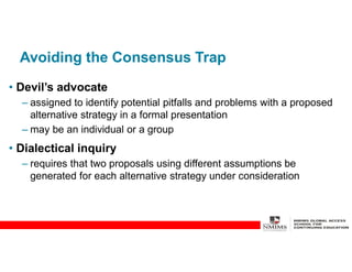 Avoiding the Consensus Trap
• Devil’s advocate
– assigned to identify potential pitfalls and problems with a proposed
alternative strategy in a formal presentation
– may be an individual or a group
• Dialectical inquiry
– requires that two proposals using different assumptions be
generated for each alternative strategy under consideration
 