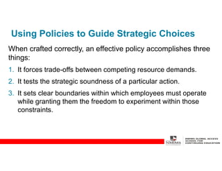 Using Policies to Guide Strategic Choices
When crafted correctly, an effective policy accomplishes three
things:
1. It forces trade-offs between competing resource demands.
2. It tests the strategic soundness of a particular action.
3. It sets clear boundaries within which employees must operate
while granting them the freedom to experiment within those
constraints.
 
