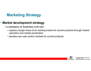 Marketing Strategy
• Market development strategy
– a company or business unit can:
 capture a larger share of an existing market for current products through market
saturation and market penetration
 develop new uses and/or markets for current products
 