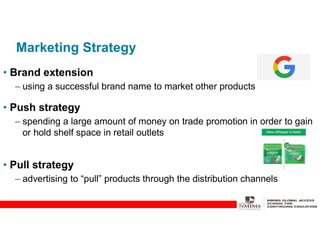 Marketing Strategy
• Brand extension
– using a successful brand name to market other products
• Push strategy
– spending a large amount of money on trade promotion in order to gain
or hold shelf space in retail outlets
• Pull strategy
– advertising to “pull” products through the distribution channels
 