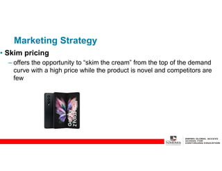 Marketing Strategy
• Skim pricing
– offers the opportunity to “skim the cream” from the top of the demand
curve with a high price while the product is novel and competitors are
few
 