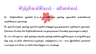 சிற்றிலக்கியம் - விளக்கம்
1) சிற்றிலக்கியம் அளவில் ( ொடல் எண்ணிக்லக அல்லது அடிகளின் எண்ணிக்லக)
சுருங்கியதொக அலமவது.
2) அகப்ப ொருள், அல்லது புைப்ப ொருளில் ஏகதனும் ஒரு துலைலயப் ற்றியதொக அலமயும்.
(ககொலவ க ொன்ை சில சிற்றிலக்கியங்கள் ல துலைகலளக் பகொண்டு அலமவதும் உண்டு.)
3) ொடப்ப றும் கடவுள் அல்லது மன்னன் அல்லது வள்ளல் ஆகிகயொருலடய வொழ்வின் ஒரு
சிறு கூறு மட்டுகம விளக்கப் ட்டிருக்கும். எடுத்துக்கொட்டொக : உலொ இலக்கியம் தலலவன்
உலொவரும் கொட்சிலய மட்டுகம சிைப்பித்துப் ொடப் டுவது.
 