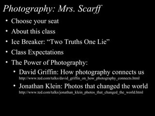 Photography: Mrs. Scarff
• Choose your seat
• About this class
• Ice Breaker: “Two Truths One Lie”
• Class Expectations
• The Power of Photography:
  • David Griffin: How photography connects us
    http://www.ted.com/talks/david_griffin_on_how_photography_connects.html

  • Jonathan Klein: Photos that changed the world
    http://www.ted.com/talks/jonathan_klein_photos_that_changed_the_world.html
 
