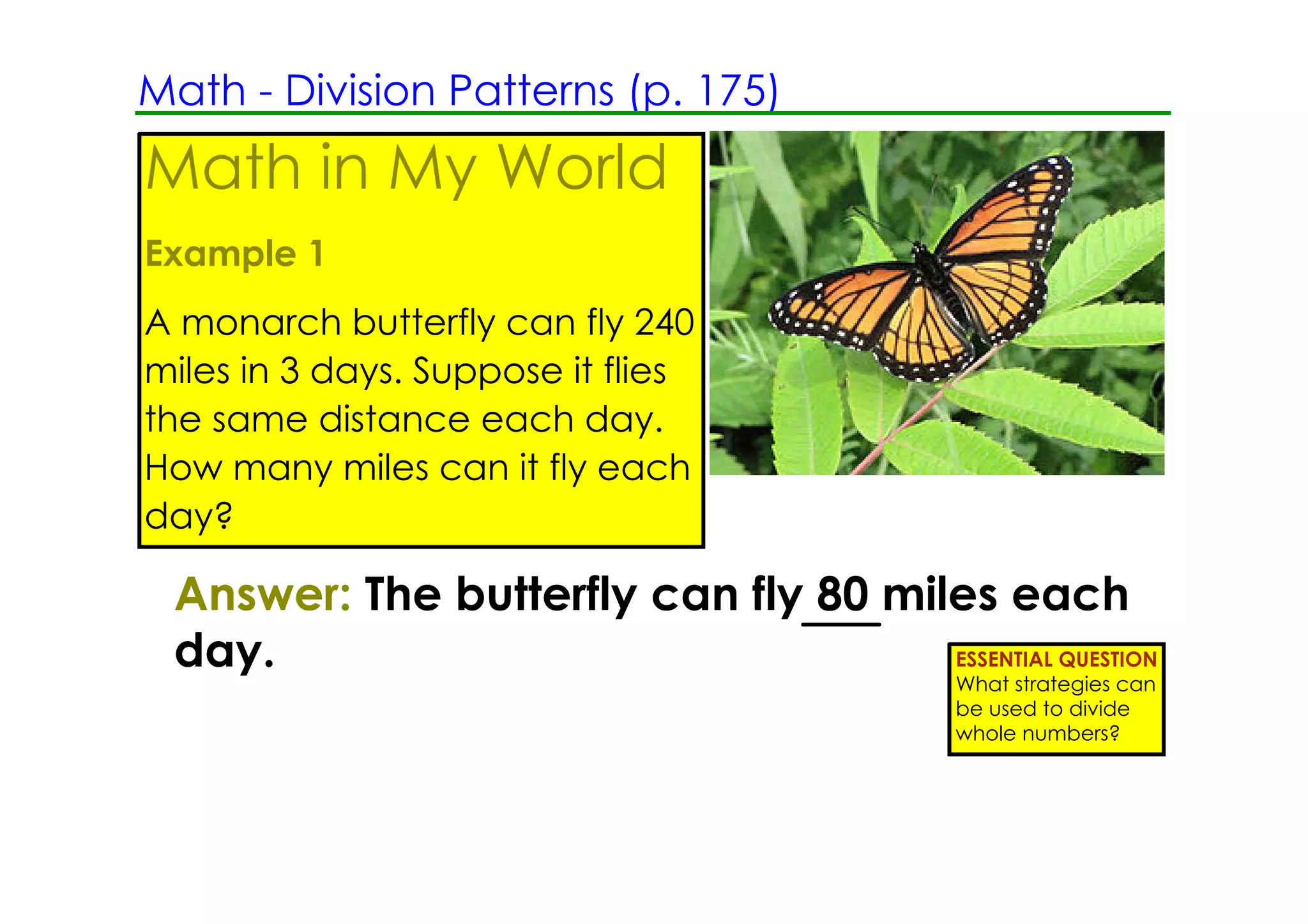 Math ­ Division Patterns (p. 175)
Math in My World
Example 1
A monarch butterfly can fly 240
miles in 3 days. Suppose it flies
the same distance each day.
How many miles can it fly each
day?

 Answer: The butterfly can fly 80 miles each
 day.                                ESSENTIAL QUESTION
                                           What strategies can
                                           be used to divide
                                           whole numbers?
 