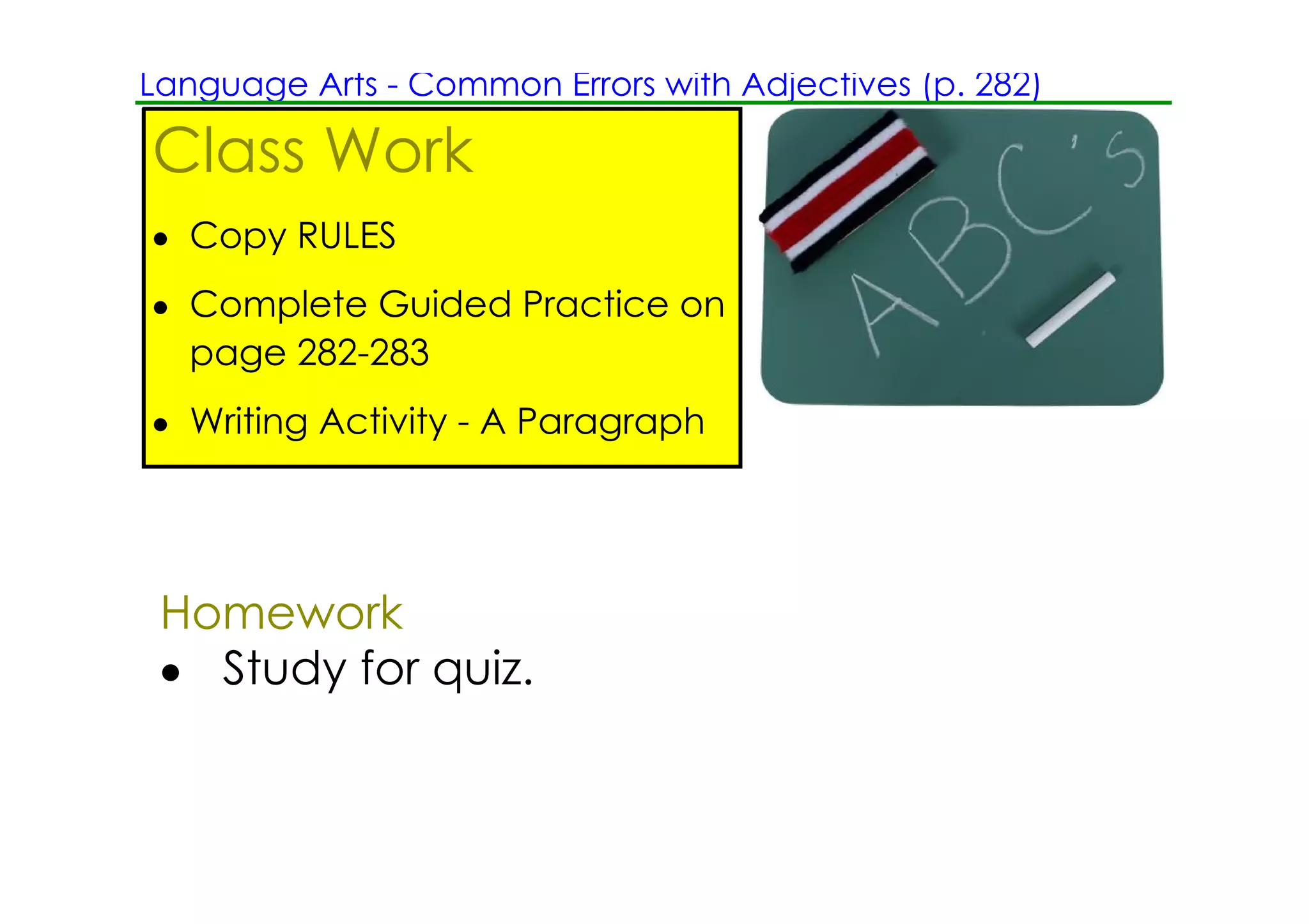 Language Arts ­ Common Errors with Adjectives (p. 282)

Class Work
• Copy RULES
• Complete Guided Practice on
  page 282­283
• Writing Activity ­ A Paragraph




 Homework
 • Study for quiz.
 