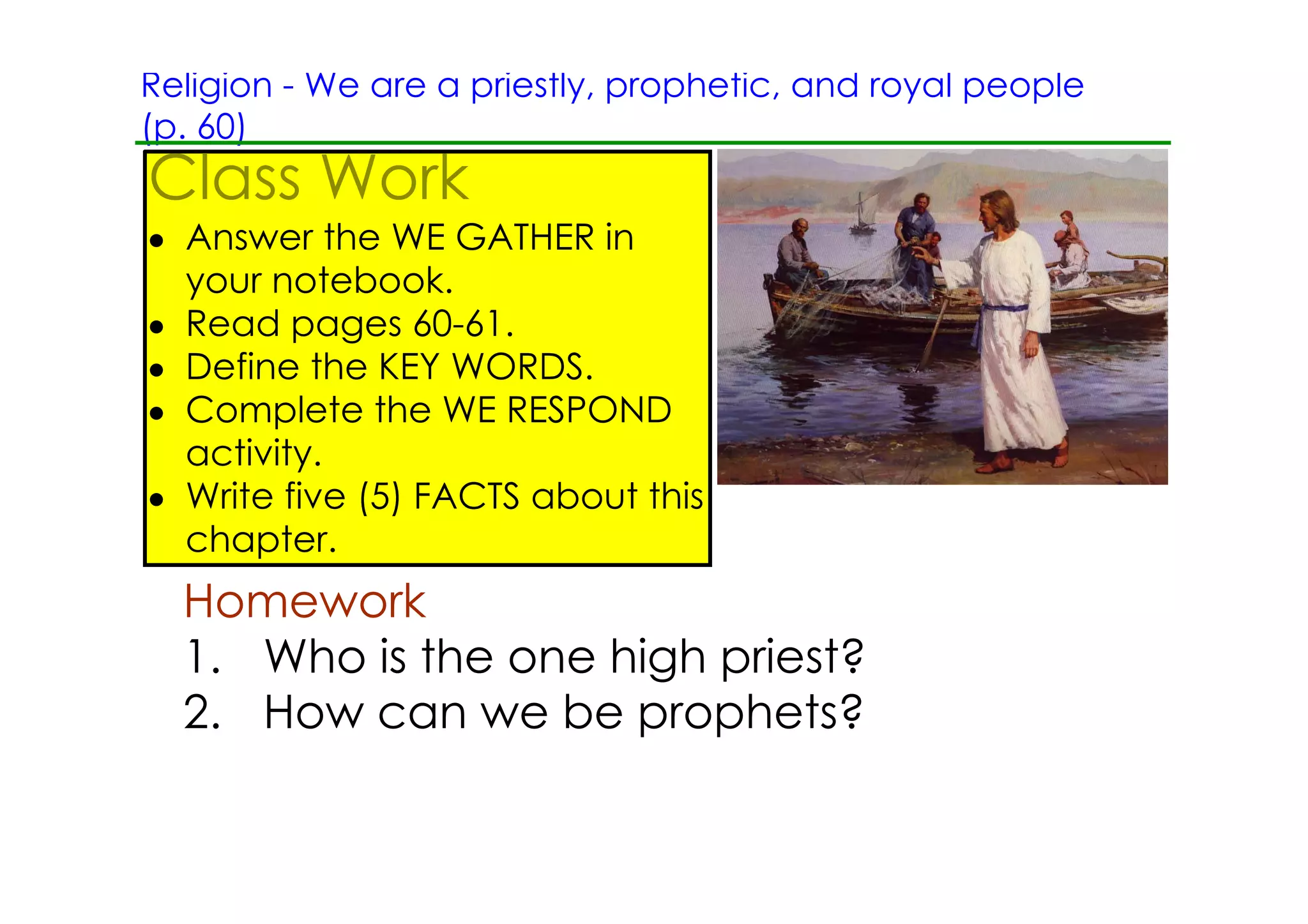 Religion ­ We are a priestly, prophetic, and royal people
(p. 60)
Class Work
• Answer the WE GATHER in
  your notebook.
• Read pages 60­61.
• Define the KEY WORDS.
• Complete the WE RESPOND
  activity.
• Write five (5) FACTS about this
  chapter.
  Homework
  1. Who is the one high priest?
  2. How can we be prophets?
 