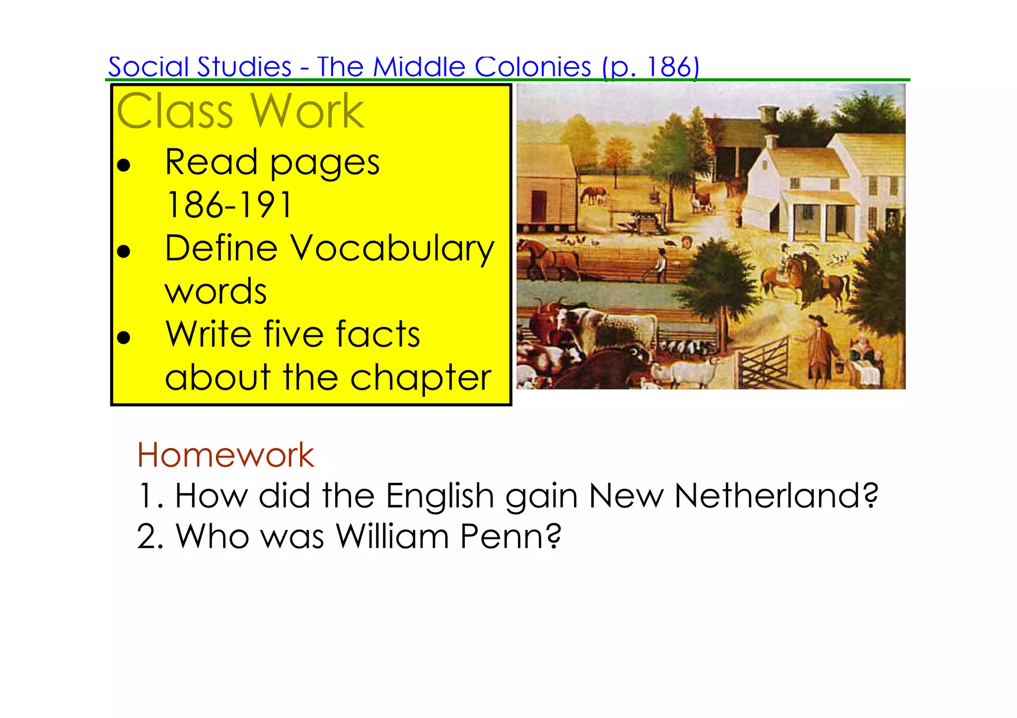 Social Studies ­ The Middle Colonies (p. 186)
Class Work
• Read pages
  186­191
• Define Vocabulary
  words
• Write five facts
  about the chapter

  Homework
  1. How did the English gain New Netherland?
  2. Who was William Penn?
 