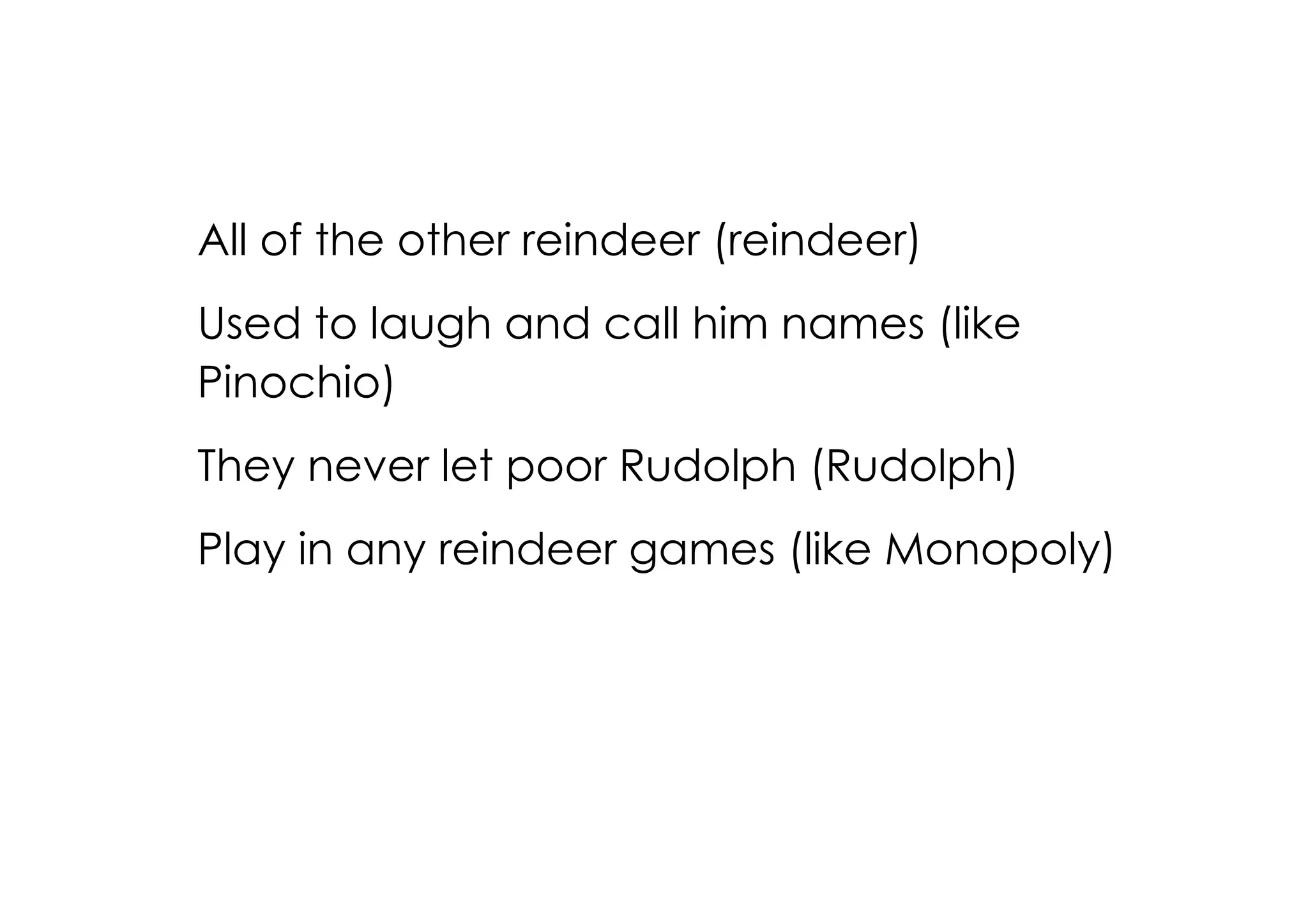All of the other reindeer (reindeer)
Used to laugh and call him names (like
Pinochio)
They never let poor Rudolph (Rudolph)
Play in any reindeer games (like Monopoly)
 