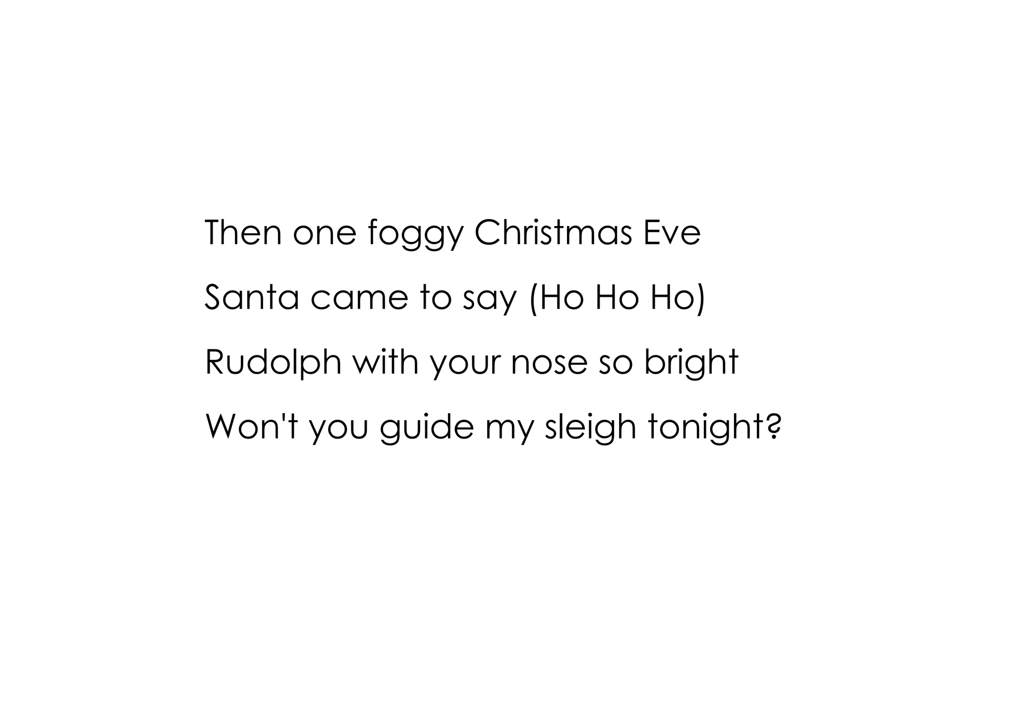 Then one foggy Christmas Eve
Santa came to say (Ho Ho Ho)
Rudolph with your nose so bright
Won't you guide my sleigh tonight?
 