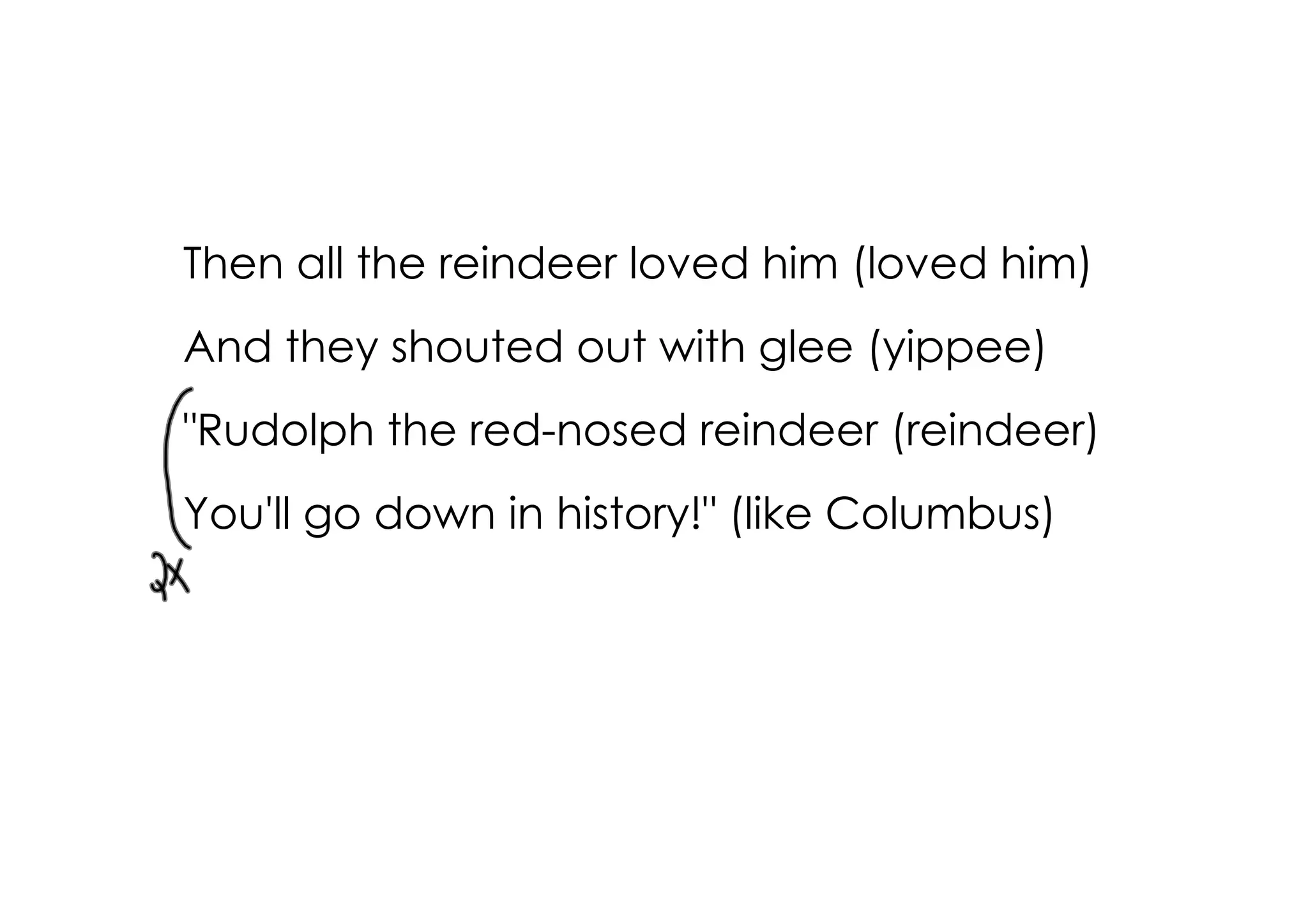 Then all the reindeer loved him (loved him)
And they shouted out with glee (yippee)
"Rudolph the red­nosed reindeer (reindeer)
You'll go down in history!" (like Columbus)
 