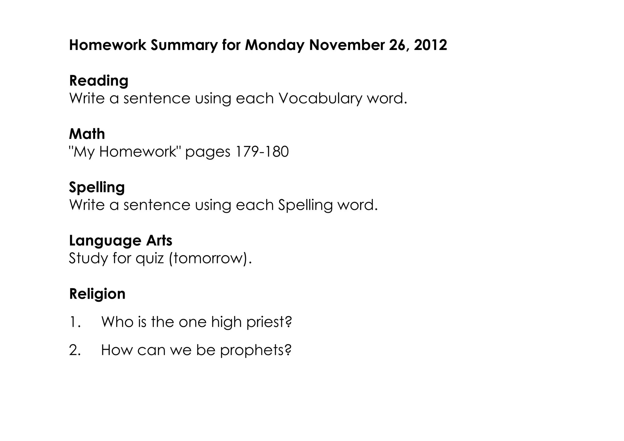 Homework Summary for Monday November 26, 2012

Reading
Write a sentence using each Vocabulary word.

Math
"My Homework" pages 179­180

Spelling
Write a sentence using each Spelling word.

Language Arts
Study for quiz (tomorrow).

Religion
1.   Who is the one high priest?
2.   How can we be prophets?
 