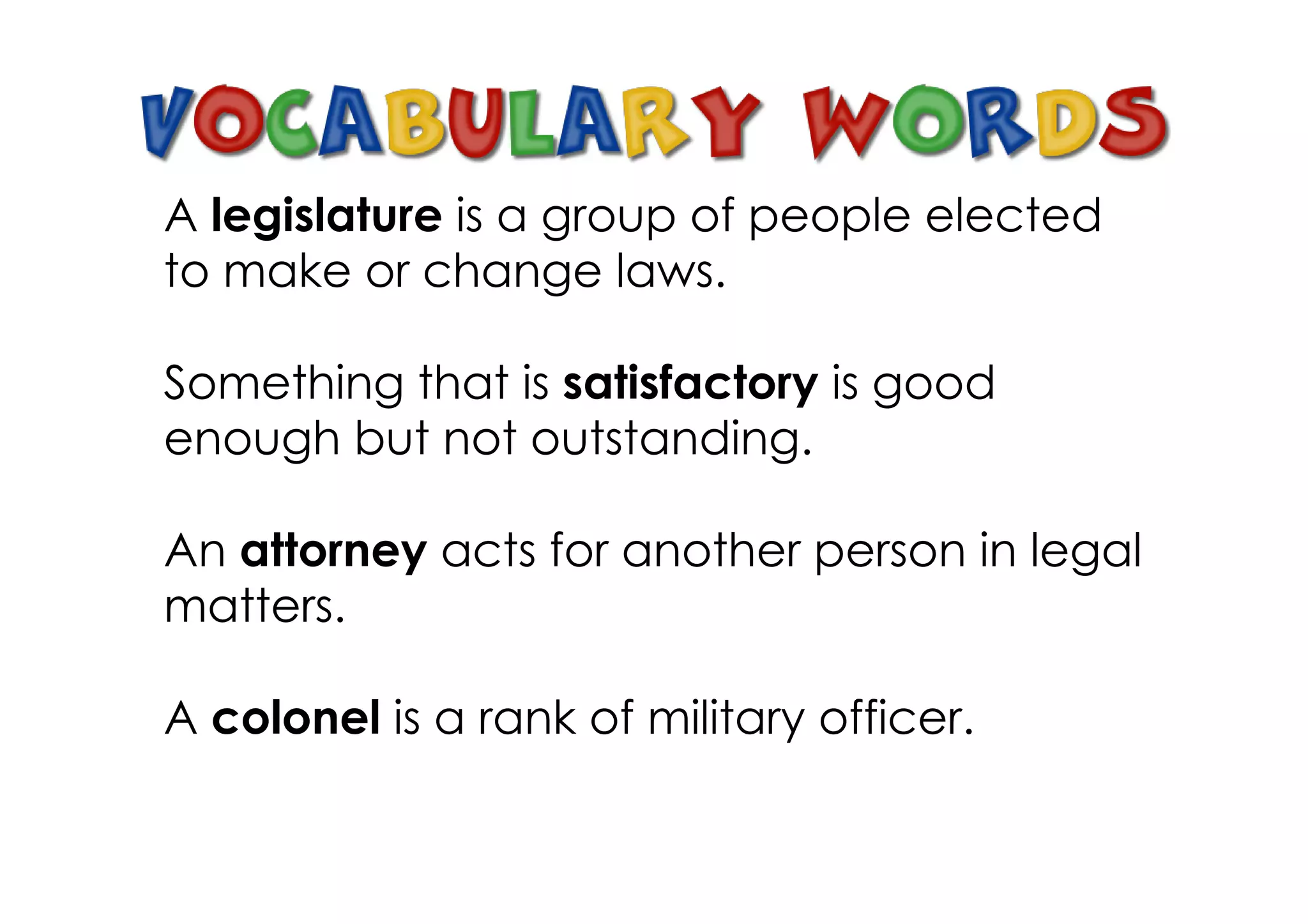A legislature is a group of people elected
to make or change laws.

Something that is satisfactory is good
enough but not outstanding.

An attorney acts for another person in legal
matters.

A colonel is a rank of military officer.
 