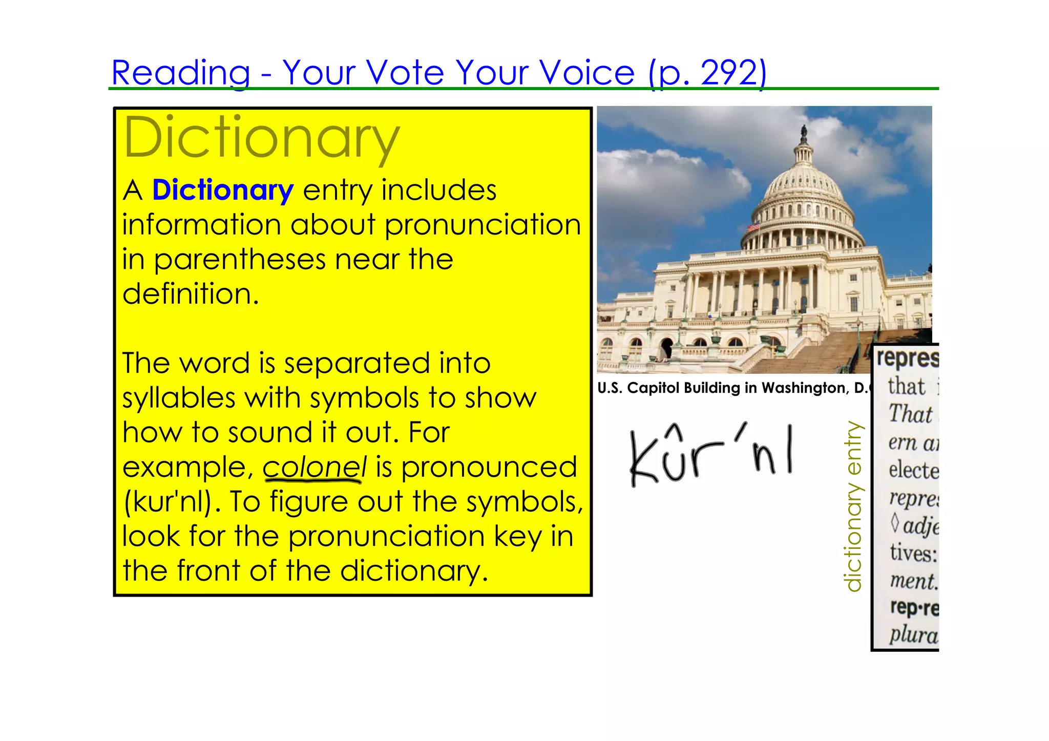 Reading ­ Your Vote Your Voice (p. 292)

Dictionary
A Dictionary entry includes
information about pronunciation
in parentheses near the
definition.

The word is separated into
                                       U.S. Capitol Building in Washington, D.C.
syllables with symbols to show
how to sound it out. For




                                                                          dictionary entry
example, colonel is pronounced
(kur'nl). To figure out the symbols,
look for the pronunciation key in
the front of the dictionary.
 