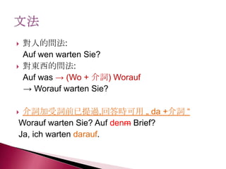  對人的問法:
Auf wen warten Sie?
 對東西的問法:
Auf was → (Wo + 介詞) Worauf
→ Worauf warten Sie?
 介詞加受詞前已提過,回答時可用 „ da +介詞 ―
Worauf warten Sie? Auf denm Brief?
Ja, ich warten darauf.
 