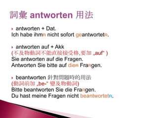  antworten + Dat.
Ich habe ihmn nicht sofort geantwortetn.
 antworten auf + Akk
(不及物動詞不能直接接受格,要加 „auf― )
Sie antworten auf die Fragen.
Antworten Sie bitte auf dien Frangen.
 beantworten 針對問題時的用法
(動詞前加 „be-― 變及物動詞)
Bitte beantworten Sie die Frangen.
Du hast meine Fragen nicht beantwortetn.
 