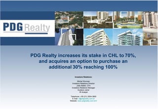 PDG Realty increases its stake in CHL to 70%
                                         70%,
  and acquires an option to purchase an
      additional 30% reaching 100%
                     Investors Relations:

                         Michel Wurman
                   Investors Relations Director
                        João Mallet, CFA
                  Investors Relations Manager
                         Gustavo Janer
                            IR Analyst

                Telephone: +55 (21) 3504-3800
                  E-mail: ri@pdgrealty.com.br
                Website: www.pdgrealty.com.br/ir   1
 