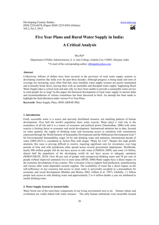 Developing Country Studies                                                                    www.iiste.org
ISSN 2224-607X (Paper) ISSN 2225-0565 (Online)
Vol 2, No.3, 2012


           Five Year Plans and Rural Water Supply in India:
                                      A Critical Analysis

                                                 Brij Pal*
      Department of Public Administration, S. A. Jain College, Ambala City 134003, Haryana, India
                        * E-mail of the corresponding author: drbrijpal@yahoo.com


Abstract
Collectively, billions of dollars have been invested in the provision of rural water supply systems in
developing countries like India over the past three decades. Although progress is being made and rates of
coverage are increasing, users often find that, once installed, water supply systems are poorly maintained
and eventually break down, leaving them with an unreliable and disrupted water supply. Supporting Rural
Water Supply takes a critical look and asks why we have been unable to provide a sustainable water service
to rural people for so long? In this paper, the historical development of rural water supply in ancient India
and recommendations of various committees has been discussed in brief. An attempt has been made to
highlight the fund allocation under various Five Year Plans.
Keywords: Water Supply, Plans, MNP, ARWSP, PRIs



1. Introduction
Fresh, accessible water is a scarce and unevenly distributed resource, not matching patterns of human
development. Over half the world’s population faces water scarcity. Water plays a vital role in the
sustenance of all life and it is a source of economic and political power (Narasimhan, 2008) with water
scarcity a limiting factor in economic and social development. International attention has to date, focused
on water quantity, the supply of drinking water and increasing access to sanitation with commitment
expressed through the World Summit of Sustainable Development and the Millennium Development Goal 7
for Environmental Sustainability, target 10 for safe drinking water and sanitation. International decade of
water (2005-2015) is considered as Action Plan with slogan “Water for Life”. Despite this high profile
attention, this issue is proving difficult to resolve, requiring significant sum for investment, over long
periods of time and with jurisdiction often spread across several government departments. Worldwide,
nearly 900 million people still do not have access to safe water (UNDESA 2009), and some 2.6 billion,
almost half the population of the developing world do not have access to adequate sanitation
(WHO/UNICEF, 2010). Over 80 per cent of people with unimproved drinking water and 70 per cent of
people without improved sanitation live in rural areas (DFID, 2008).Water supply have a direct impact on
the economic development of any country. This is because it has to support food production, manufacturing
and various other water dependent societal supplies. The availability of water has a direct impact on the
self-sufficiency of any economy and access to clean water is universally accepted as a precondition for
economic and social development (Molden and Merrey 2002; Gilbert et al. 1997). Globally, 1.1 billion
people lack access to safe drinking water and approximately 2 to 4 million deaths a year are attributed to
unsafe drinking water.


2. Water Supply System in Ancient India
Water forms one of the most basic components of our living environment next to air. Human culture and
civilization are vitally linked with water resource. The early human settlements were invariably located

                                                     26
 