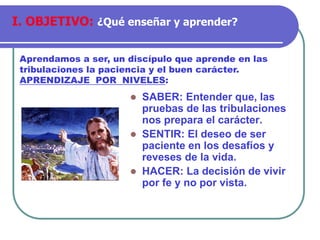 ⚫ SABER: Entender que, las
pruebas de las tribulaciones
nos prepara el carácter.
⚫ SENTIR: El deseo de ser
paciente en los desafíos y
reveses de la vida.
⚫ HACER: La decisión de vivir
por fe y no por vista.
Aprendamos a ser, un discípulo que aprende en las
tribulaciones la paciencia y el buen carácter.
APRENDIZAJE POR NIVELES:
I. OBJETIVO: ¿Qué enseñar y aprender?
 