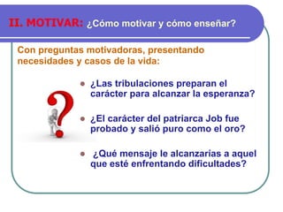 Con preguntas motivadoras, presentando
necesidades y casos de la vida:
II. MOTIVAR: ¿Cómo motivar y cómo enseñar?
⚫ ¿Las tribulaciones preparan el
carácter para alcanzar la esperanza?
⚫ ¿El carácter del patriarca Job fue
probado y salió puro como el oro?
⚫ ¿Qué mensaje le alcanzarías a aquel
que esté enfrentando dificultades?
 