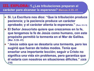 ⚫ Sí. La Escritura nos dice: “Que la tribulación produce
paciencia; y la paciencia produce un carácter
aprobado; y el carácter alienta la esperanza.” (Rom. 5:3- 5)
⚫ El Señor Jesucristo quiere que crezcamos en la fe,
que tengamos la fe de Jesús como humano, con este
propósito permitió la tormenta en el Mar de Galilea.
(Mar. 5:35- 41)
⚫ “Jesús sabía que se desataría una tormenta, pero les
sugirió que fueran de todos modos. Tenía que
enseñar una importante lección; seguir a Cristo no
significa una vida sin problemas, pero garantiza que
él estaría con nosotros en situaciones difíciles.” (GEB
116)
III. EXPLORA: 1.¿Las tribulaciones preparan el
carácter para alcanzar la esperanza? Marcos 4:35- 41
 