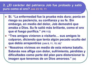 ⚫ Sí. “La enfermedad fue la prueba más dura; ponía en
riesgo su paciencia, su confianza y su fe. Sin
embargo, en medio del dolor, Job demostró que
amaba a Dios. Su fe salió más brillante, como el oro
que el fuego purifica.” (PR 112)
⚫ “Tres amigos vinieron a visitarlo… sus amigos lo
culparon, diciendo que tenía algún pecado oculto del
que debía arrepentirse (Job 8, 11, 15; Id)”
⚫ “Nosotros vivimos en medio de esta misma batalla.
Satanás nos aflige con dolor, sufrimiento, pérdidas y
dificultades como parte del plan para distorsionar la
imagen que tenemos de un Dios amoroso.” (Id)
2. ¿El carácter del patriarca Job fue probado y salió
puro como el oro? Job 23:10, 11
 