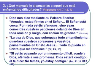 ⚫ Dios nos dice mediante su Palabra Escrita:
“Amados, estad firmes en el Señor… El Señor está
cerca. Por nada estéis afanosos, sino sean
conocidas vuestras peticiones delante de Dios en
toda oración y ruego, con acción de gracias.” (Fil. 4:1- 6)
⚫ “La paz de Dios, que sobrepasa todo entendimiento,
guardará vuestros corazones y vuestros
pensamientos en Cristo Jesús… Todo lo puedo en
Cristo que me fortalece.” (Fil. 4:4, 13)
⚫ “Si estás pasando por un momento difícil, acude a
Dios, aférrate a sus promesas, Dios estará contigo;
él te dice: No temas, yo estoy contigo.” (Isa. 41:10; RPS
118)
3. ¿Qué mensaje le alcanzarías a aquel que esté
enfrentando dificultades? Filipenses 4:4, 7, 12, 13
 