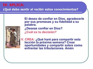 El deseo de confiar en Dios, agradecerle
por sus promesas y su fidelidad a su
palabra.
¿Deseas confiar en Dios?
¿Cuál es tu decisión?
V. CREA: ¿Qué haré para compartir esta
lección la próxima semana? Crear
oportunidades y compartir sobre como
enfrentar las tribulaciones. Amén
IV. APLICA:
¿Qué debo sentir al recibir estos conocimientos?
 