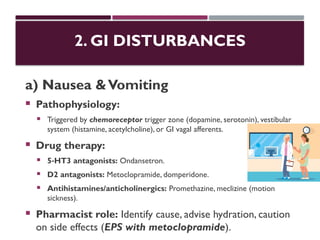2. GI DISTURBANCES
a) Nausea &Vomiting
 Pathophysiology:
 Triggered by chemoreceptor trigger zone (dopamine, serotonin), vestibular
system (histamine, acetylcholine), or GI vagal afferents.
 Drug therapy:
 5 HT3 antagonists:
‑ Ondansetron.
 D2 antagonists: Metoclopramide, domperidone.
 Antihistamines/anticholinergics: Promethazine, meclizine (motion
sickness).
 Pharmacist role: Identify cause, advise hydration, caution
on side effects (EPS with metoclopramide).
 