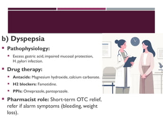 b) Dyspepsia
 Pathophysiology:
 Excess gastric acid, impaired mucosal protection,
H. pylori infection.
 Drug therapy:
 Antacids: Magnesium hydroxide, calcium carbonate.
 H2 blockers: Famotidine.
 PPIs: Omeprazole, pantoprazole.
 Pharmacist role: Short term OTC relief,
‑
refer if alarm symptoms (bleeding, weight
loss).
 