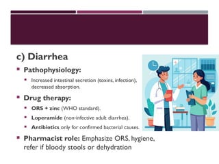 c) Diarrhea
 Pathophysiology:
 Increased intestinal secretion (toxins, infection),
decreased absorption.
 Drug therapy:
 ORS + zinc (WHO standard).
 Loperamide (non infective adult diarrhea).
‑
 Antibiotics only for confirmed bacterial causes.
 Pharmacist role: Emphasize ORS, hygiene,
refer if bloody stools or dehydration
 