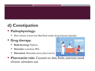 d) Constipation
 Pathophysiology:
 Slow colonic transit, low fiber/fluid intake, drug induced (opioids).
‑
 Drug therapy:
 Bulk forming:
‑ Psyllium.
 Osmotic: Lactulose, PEG.
 Stimulant: Bisacodyl, senna (short term).
‑
 Pharmacist role: Counsel on diet, fluids, exercise; avoid
chronic stimulant use.
 