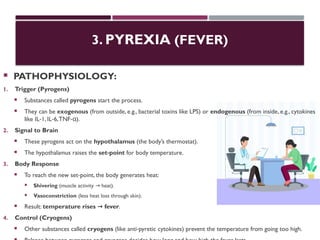 3. PYREXIA (FEVER)
 PATHOPHYSIOLOGY:
1. Trigger (Pyrogens)
 Substances called pyrogens start the process.
 They can be exogenous (from outside, e.g., bacterial toxins like LPS) or endogenous (from inside, e.g., cytokines
like IL 1, IL 6,TNF ).
‑ ‑ ‑α
2. Signal to Brain
 These pyrogens act on the hypothalamus (the body’s thermostat).
 The hypothalamus raises the set point
‑ for body temperature.
3. Body Response
 To reach the new set point, the body generates heat:
‑
 Shivering (muscle activity heat).
→
 Vasoconstriction (less heat loss through skin).
 Result: temperature rises fever
→ .
4. Control (Cryogens)
 Other substances called cryogens (like anti pyretic cytokines) prevent the temperature from going too high.
‑
 