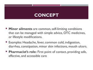 CONCEPT
 Minor ailments are common, self-limiting conditions
that can be managed with simple advice, OTC medicines,
or lifestyle modifications.
 Examples: Headache, fever, common cold, indigestion,
diarrhea, constipation, minor skin infections, mouth ulcers.
 Pharmacist’s role: First point of contact, providing safe,
effective, and accessible care
 