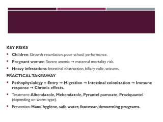 KEY RISKS
 Children: Growth retardation, poor school performance.
 Pregnant women: Severe anemia maternal mortality risk.
→
 Heavy infestations: Intestinal obstruction, biliary colic, seizures.
PRACTICALTAKEAWAY
 Pathophysiology = Entry Migration Intestinal colonization Immune
→ → →
response Chronic effects.
→
 Treatment: Albendazole, Mebendazole, Pyrantel pamoate, Praziquantel
(depending on worm type).
 Prevention: Hand hygiene, safe water, footwear, deworming programs.
 
