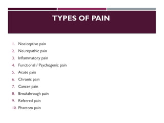 TYPES OF PAIN
1. Nociceptive pain
2. Neuropathic pain
3. Inflammatory pain
4. Functional / Psychogenic pain
5. Acute pain
6. Chronic pain
7. Cancer pain
8. Breakthrough pain
9. Referred pain
10. Phantom pain
 