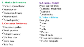 E. Market Information
• Farmers should know:
Market price
Consumer demand
Market trends
Arrival quantity
F. Consumer Preference
• Consumers prefer:
Fresh produce
Attractive colour
Uniform size
Good taste
Safe food
G. Seasonal Supply
Prices depend upon:
Seasonal production
Demand
Availability
H. Value Addition
Examples:
Juice
Jam
Jelly
Pickles
Dried fruits
Fresh-cut vegetables
Flower bouquets
 