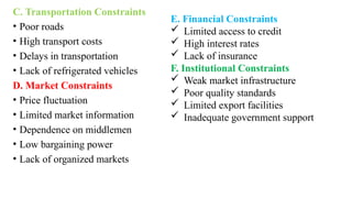 C. Transportation Constraints
• Poor roads
• High transport costs
• Delays in transportation
• Lack of refrigerated vehicles
D. Market Constraints
• Price fluctuation
• Limited market information
• Dependence on middlemen
• Low bargaining power
• Lack of organized markets
E. Financial Constraints
 Limited access to credit
 High interest rates
 Lack of insurance
F. Institutional Constraints
 Weak market infrastructure
 Poor quality standards
 Limited export facilities
 Inadequate government support
 