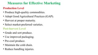 Measures for Effective Marketing
Production Level
• Produce high-quality commodities.
• Adopt Good Agricultural Practices (GAP).
• Harvest at proper maturity.
• Select market-preferred varieties.
Post-harvest Level
• Grade and sort produce.
• Use improved packaging.
• Pre-cool produce.
• Maintain the cold chain.
• Reduce handling injuries.
 