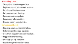 Marketing Level
• Strengthen farmer cooperatives.
• Improve market information systems.
• Develop collection centers.
• Promote contract farming.
• Improve auction markets.
• Encourage value addition.
• Expand export opportunities.
Government Level
• Improve roads and transportation.
• Establish cold storage facilities.
• Construct modern wholesale markets.
• Support farmer training.
• Develop quality standards.
• Facilitate agricultural insurance.
 
