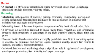 Market
• A market is a physical or virtual place where buyers and sellers meet to exchange
goods and services at mutually agreed prices.
Marketing
• Marketing is the process of planning, pricing, promoting, transporting, storing, and
selling agricultural products from producers to final consumers in a manner that
satisfies both producers and consumers
• Marketing is one of the most important components of the horticultural value chain.
• It involves all activities required to move fresh fruits, vegetables, and ornamental
products from producers to consumers in the right quantity, quality, place, time, and
price.
• Because horticultural commodities are highly perishable, an efficient marketing system
is essential to minimize post-harvest losses, maintain quality, ensure fair returns to
farmers, and satisfy consumer demand.
• In Nepal, horticultural marketing plays a significant role in agricultural development,
employment generation, food security, and export earnings.
 