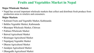 Fruits and Vegetables Market in Nepal
Major Wholesale Markets
• Nepal has several important wholesale markets that collect and distribute fresh produce from
production areas to retailers and consumers.
Major Markets
• Kalimati Fruits and Vegetable Market, Kathmandu
• Balkhu Vegetable Market, Kathmandu
• Bharatpur Wholesale Market, Chitwan
• Pokhara Wholesale Market
• Butwal Agricultural Market
• Biratnagar Agricultural Market
• Nepalgunj Vegetable Market
• Dharan Agricultural Market
• Janakpur Agricultural Market
• Dhangadhi Agricultural Market
 