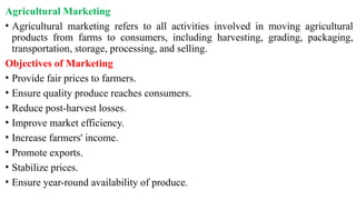 Agricultural Marketing
• Agricultural marketing refers to all activities involved in moving agricultural
products from farms to consumers, including harvesting, grading, packaging,
transportation, storage, processing, and selling.
Objectives of Marketing
• Provide fair prices to farmers.
• Ensure quality produce reaches consumers.
• Reduce post-harvest losses.
• Improve market efficiency.
• Increase farmers' income.
• Promote exports.
• Stabilize prices.
• Ensure year-round availability of produce.
 