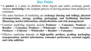 Key Points
• A market is a place or platform where buyers and sellers exchange goods,
whereas marketing is the complete process of moving produce from producers to
consumers.
• The main functions of marketing are exchange (buying and selling), physical
(transportation, storage, grading, packaging), and facilitating functions
(financing, market information, standardization, and risk management).
• Common marketing channels include Producer → Consumer, Producer →
Retailer → Consumer, Producer → Wholesaler → Retailer → Consumer, and
Producer → Collector → Wholesaler → Retailer → Consumer.
• Effective marketing depends on high-quality produce, grading, packaging,
transportation, market information, consumer preferences, seasonal supply,
and value addition.
 